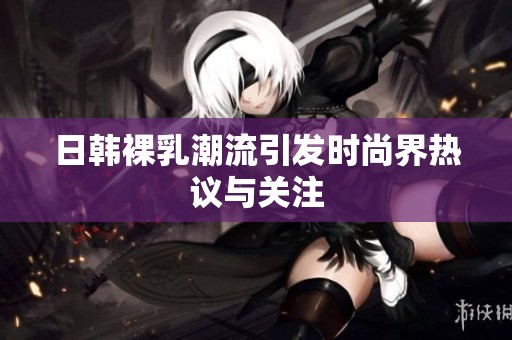 日韩裸乳潮流引发时尚界热议与关注