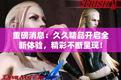 重磅消息：**精品开启全新体验，精彩不断呈现！
