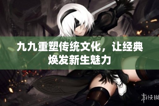 九九重塑传统文化，让经典焕发新生魅力
