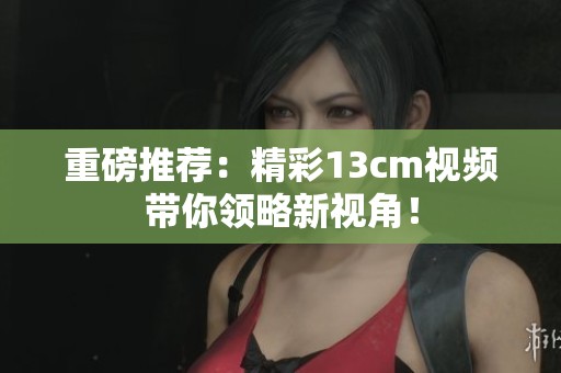 重磅推荐：精彩13cm视频带你领略新视角！