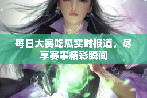 每日大赛吃瓜实时报道，尽享赛事精彩瞬间