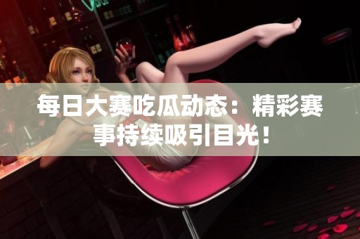 每日大赛吃瓜动态：精彩赛事持续吸引目光！