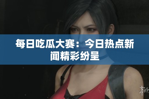 每日吃瓜大赛：今日热点新闻精彩纷呈