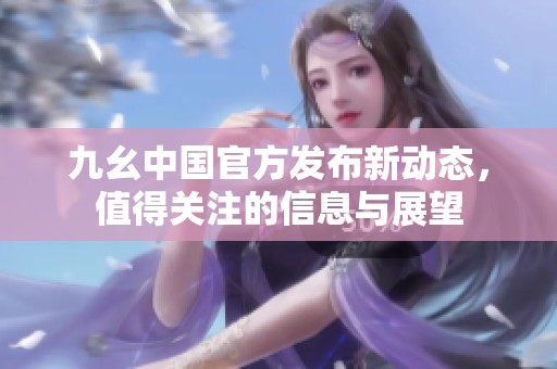 九幺中国官方发布新动态，值得关注的信息与展望