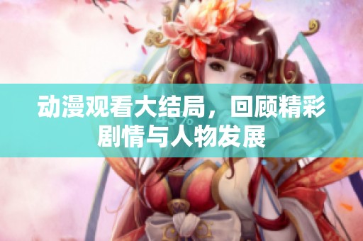 动漫观看大结局，回顾精彩剧情与人物发展