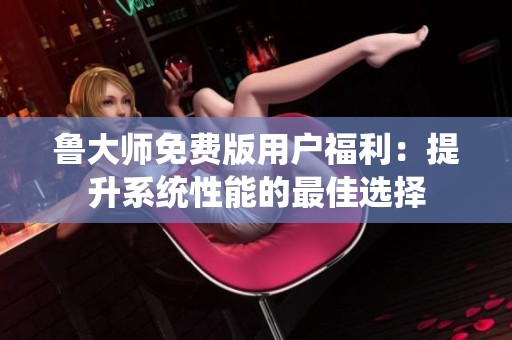 鲁大师免费版用户福利：提升系统性能的最佳选择