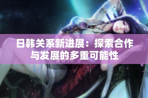 日韩关系新进展：探索合作与发展的多重可能性