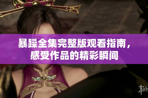 暴躁全集完整版观看指南，感受作品的精彩瞬间