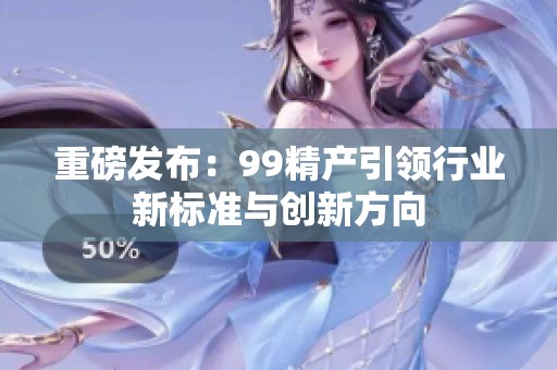 重磅发布：99精产引领行业新标准与创新方向