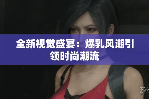 全新视觉盛宴：爆乳风潮引领时尚潮流