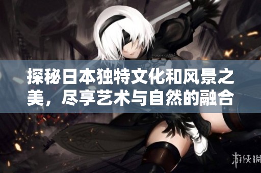 探秘日本独特文化和风景之美，尽享艺术与自然的融合