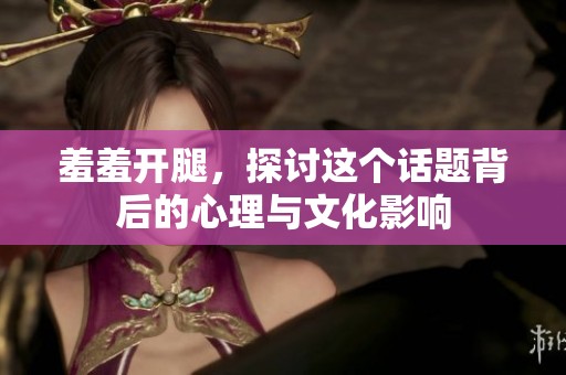 羞羞开腿，探讨这个话题背后的心理与文化影响