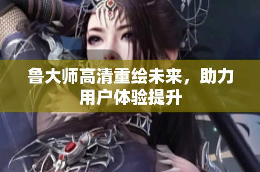鲁大师高清重绘未来，助力用户体验提升