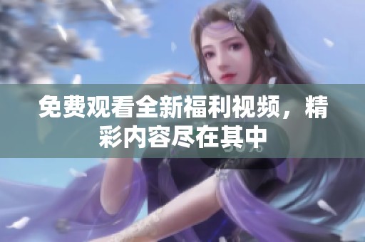 免费观看全新福利视频，精彩内容尽在其中