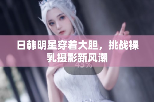 日韩明星穿着大胆，挑战裸乳摄影新风潮
