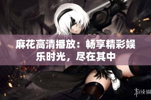 麻花高清播放：畅享精彩娱乐时光，尽在其中