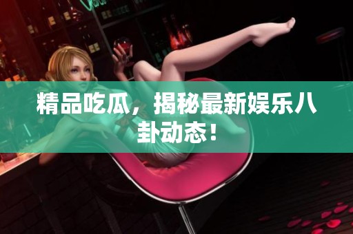 精品吃瓜，揭秘最新娱乐八卦动态！