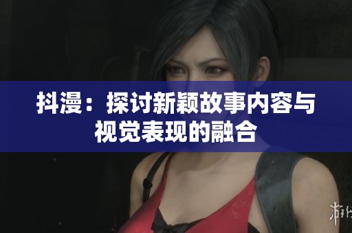 抖漫：探讨新颖故事内容与视觉表现的融合