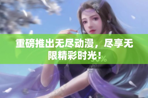 重磅推出无尽动漫，尽享无限精彩时光！