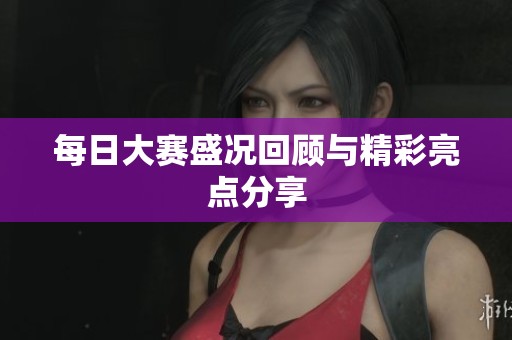 每日大赛盛况回顾与精彩亮点分享