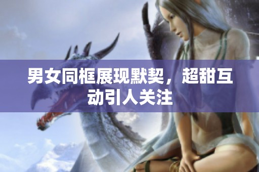 男女同框展现默契，超甜互动引人关注