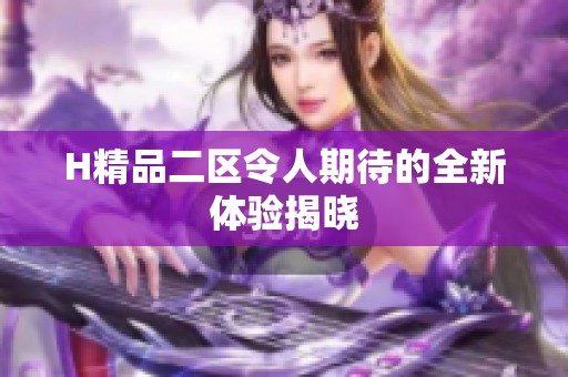 H精品二区令人期待的全新体验揭晓