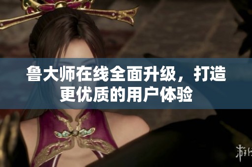 鲁大师在线全面升级，打造更优质的用户体验
