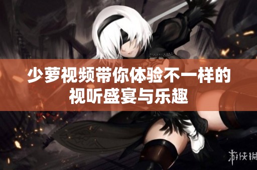 少萝视频带你体验不一样的视听盛宴与乐趣