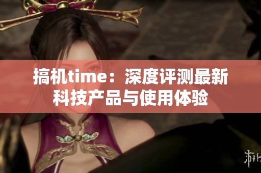 搞机time：深度评测最新科技产品与使用体验