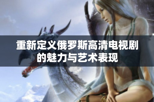 重新定义俄罗斯高清电视剧的魅力与艺术表现