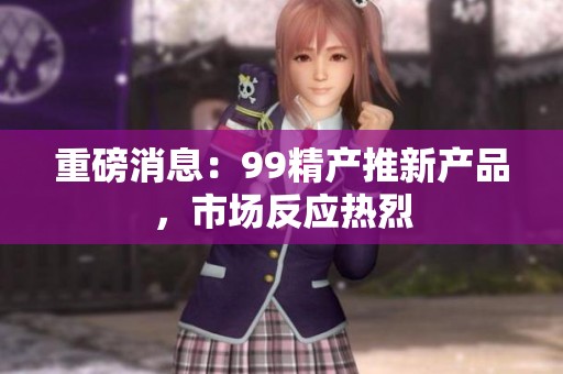 重磅消息：99精产推新产品，市场反应热烈