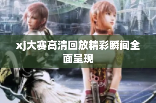 xj大赛高清回放精彩瞬间全面呈现