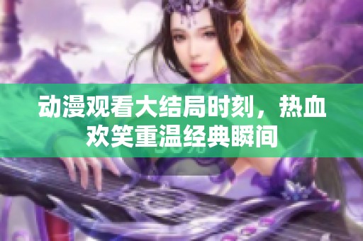 动漫观看大结局时刻，热血欢笑重温经典瞬间