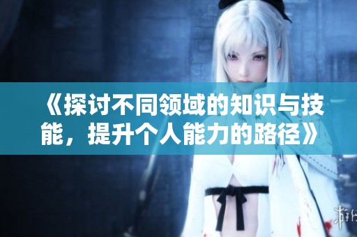《探讨不同领域的知识与技能，提升个人能力的路径》