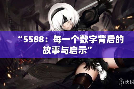 “5588：每一个数字背后的故事与启示”