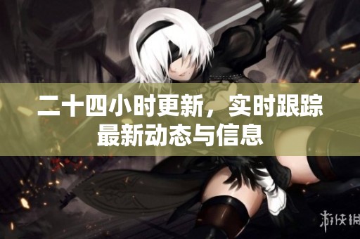 二十四小时更新，实时跟踪最新动态与信息