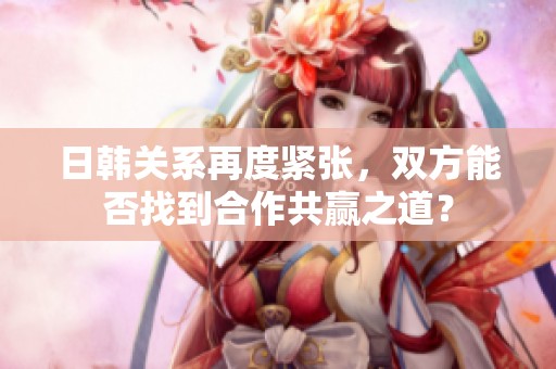 日韩关系再度紧张，双方能否找到合作共赢之道？