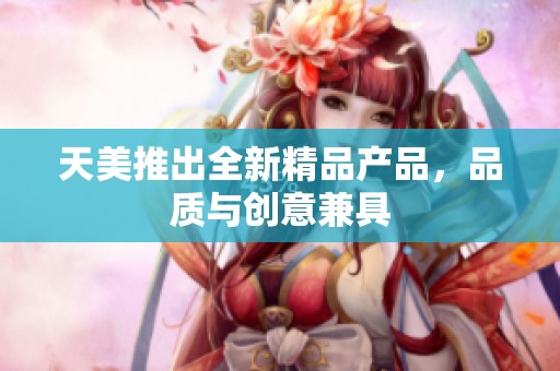 天美推出全新精品产品，品质与创意兼具