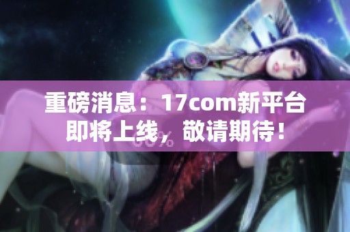 重磅消息：17com新平台即将上线，敬请期待！