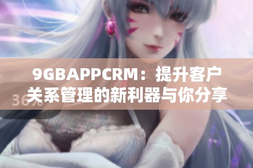 9GBAPPCRM:提升客户关系管理的新利器与你分享 9GBAPPCRM:提升客户关系管理的新利器与你分享