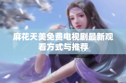 麻花天美免费电视剧最新观看方式与推荐