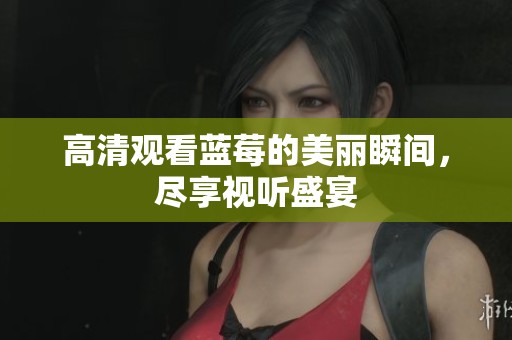 高清观看蓝莓的美丽瞬间，尽享视听盛宴