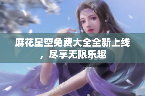 麻花星空免费大全全新上线，尽享无限乐趣