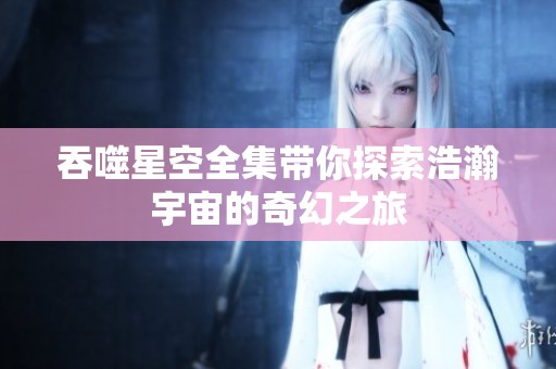 吞噬星空全集带你探索浩瀚宇宙的奇幻之旅