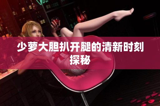 少萝大胆扒开腿的清新时刻探秘
