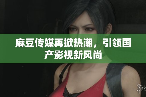 麻豆传媒再掀热潮，引领国产影视新风尚