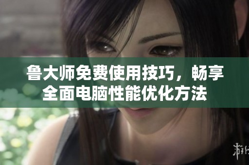 鲁大师免费使用技巧，畅享全面电脑性能优化方法