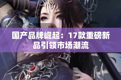 国产品牌崛起：17款重磅新品引领市场潮流
