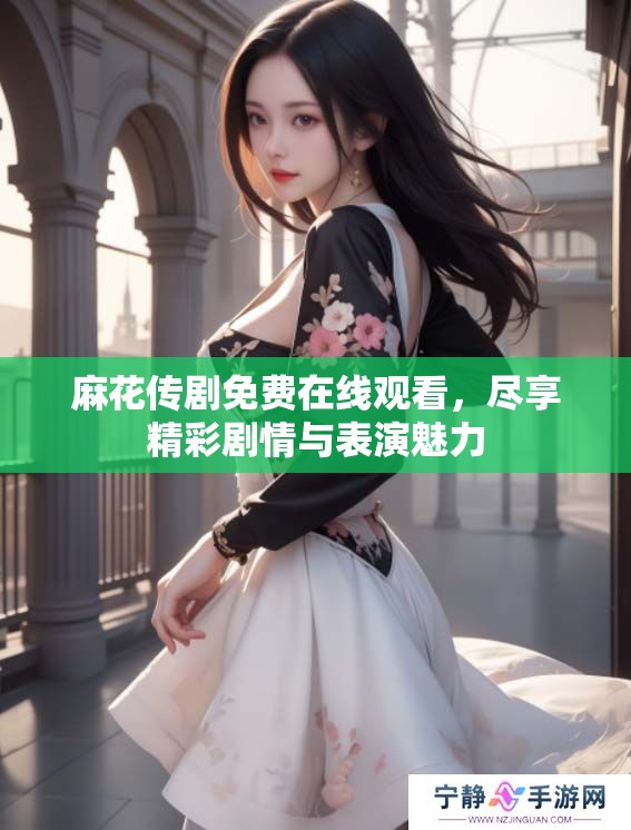 麻花传剧免费在线观看，尽享精彩剧情与表演魅力