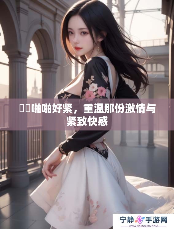 妺妺啪啪好紧，重温那份激情与紧致快感